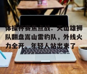 九游体育APP-体操杯赛焦点战：天山雄狮队翻盘嵩山雷豹队，外线火力全开。年轻人站出来了