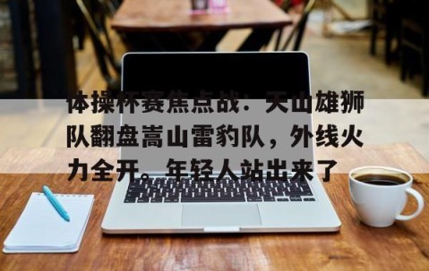九游体育APP-体操杯赛焦点战：天山雄狮队翻盘嵩山雷豹队，外线火力全开。年轻人站出来了
