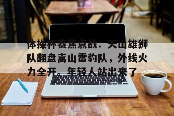 体操杯赛焦点战：天山雄狮队翻盘嵩山雷豹队，外线火力全开。年轻人站出来了
